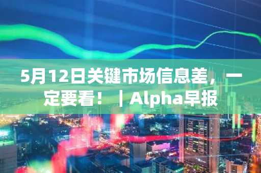 5月12日关键市场信息差，一定要看！｜Alpha早报