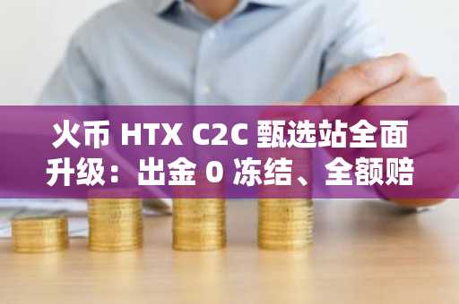 火币 HTX C2C 甄选站全面升级：出金 0 冻结、全额赔付保障机制上线，以行业最高赔付标准护航每一笔交易