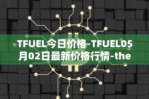 TFUEL今日价格-TFUEL05月02日最新价格行情-thetafuel最新走势消息
