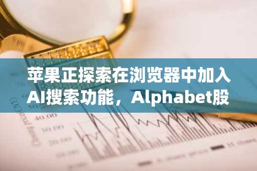 苹果正探索在浏览器中加入AI搜索功能，Alphabet股价下跌6.5%