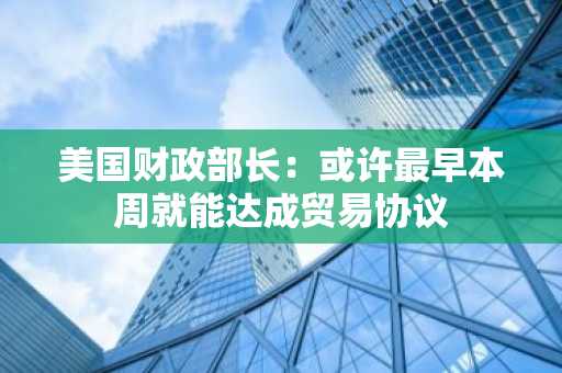美国财政部长：或许最早本周就能达成贸易协议