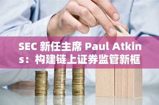 SEC 新任主席 Paul Atkins：构建链上证券监管新框架，推动美国成为全球加密资产中心