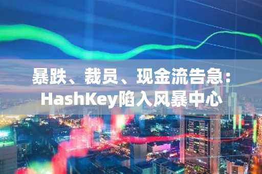 暴跌、裁员、现金流告急：HashKey陷入风暴中心