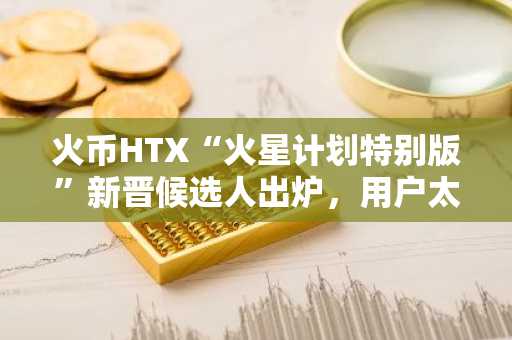 火币HTX“火星计划特别版”新晋候选人出炉，用户太空之旅进入冲刺阶段