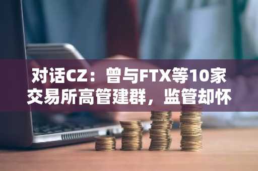 对话CZ：曾与FTX等10家交易所高管建群，监管却怀疑「操纵市场」