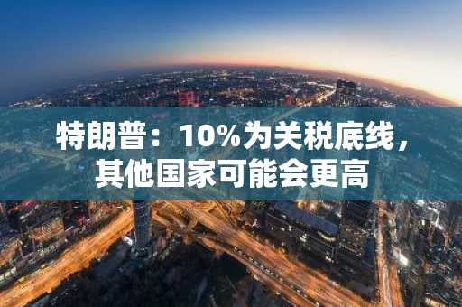 特朗普：10%为关税底线，其他国家可能会更高