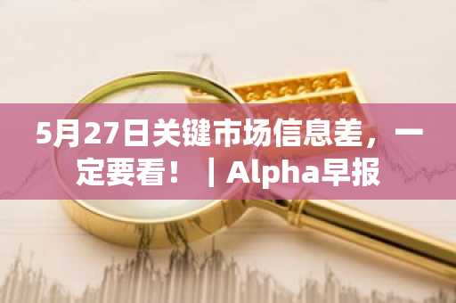 5月27日关键市场信息差，一定要看！｜Alpha早报