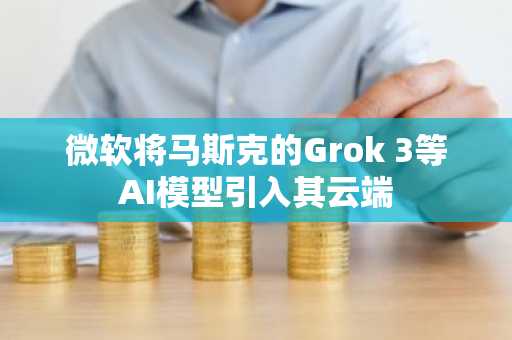 微软将马斯克的Grok 3等AI模型引入其云端