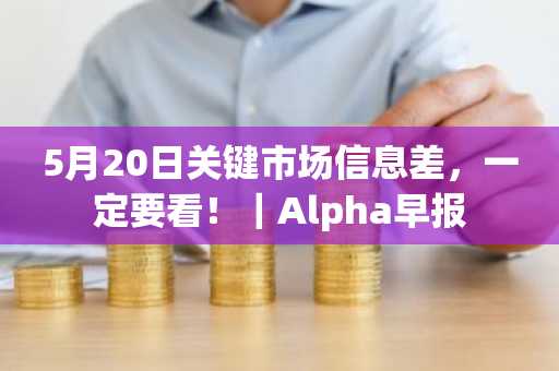 5月20日关键市场信息差，一定要看！｜Alpha早报